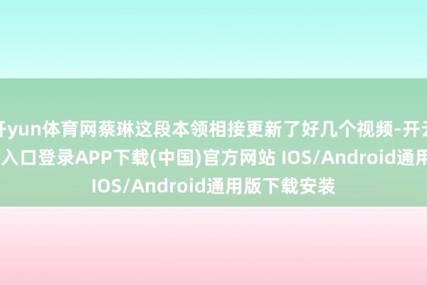 开yun体育网蔡琳这段本领相接更新了好几个视频-开云kaiyun登录入口登录APP下载(中国)官方网站 IOS/Android通用版下载安装