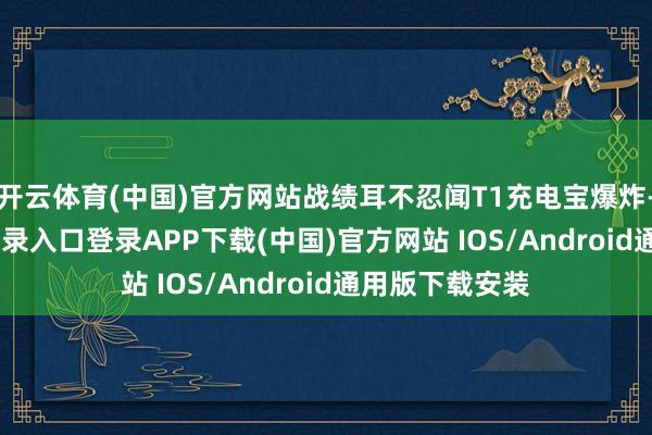 开云体育(中国)官方网站战绩耳不忍闻T1充电宝爆炸-开云kaiyun登录入口登录APP下载(中国)官方网站 IOS/Android通用版下载安装