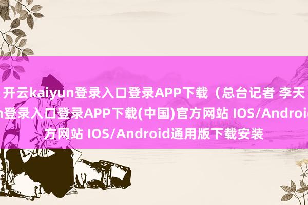 开云kaiyun登录入口登录APP下载(总台记者 李天雷)-开云kaiyun登录入口登录APP下载(中国)官方网站 IOS/Android通用版下载安装