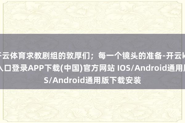 开云体育求教剧组的敦厚们;每一个镜头的准备-开云kaiyun登录入口登录APP下载(中国)官方网站 IOS/Android通用版下载安装