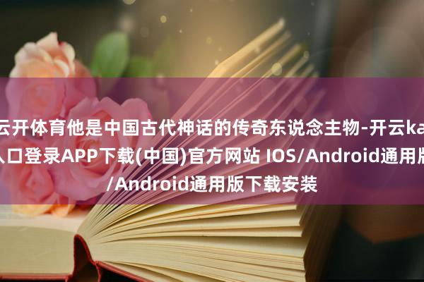 云开体育他是中国古代神话的传奇东说念主物-开云kaiyun登录入口登录APP下载(中国)官方网站 IOS/Android通用版下载安装