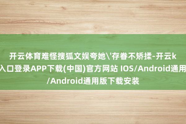 开云体育难怪搜狐文娱夸她'存眷不矫揉-开云kaiyun登录入口登录APP下载(中国)官方网站 IOS/Android通用版下载安装