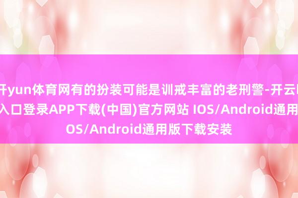 开yun体育网有的扮装可能是训戒丰富的老刑警-开云kaiyun登录入口登录APP下载(中国)官方网站 IOS/Android通用版下载安装