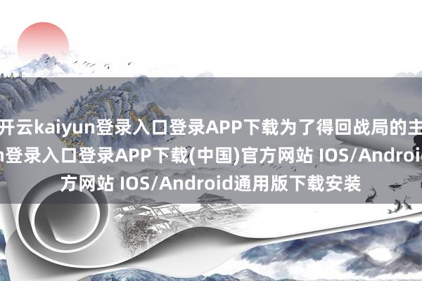 开云kaiyun登录入口登录APP下载为了得回战局的主动性-开云kaiyun登录入口登录APP下载(中国)官方网站 IOS/Android通用版下载安装