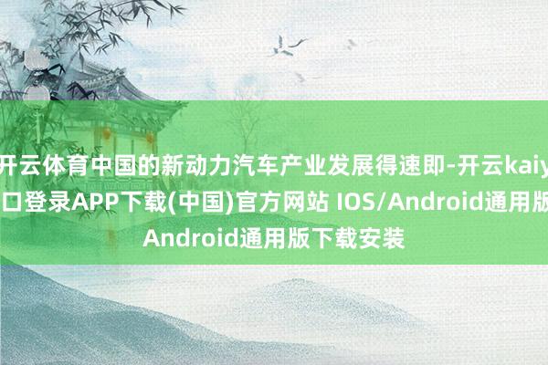 开云体育中国的新动力汽车产业发展得速即-开云kaiyun登录入口登录APP下载(中国)官方网站 IOS/Android通用版下载安装