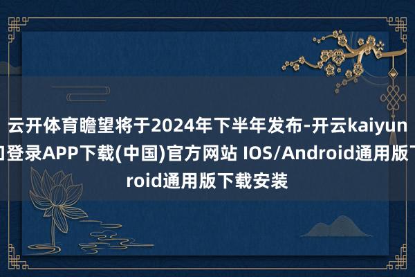 云开体育瞻望将于2024年下半年发布-开云kaiyun登录入口登录APP下载(中国)官方网站 IOS/Android通用版下载安装
