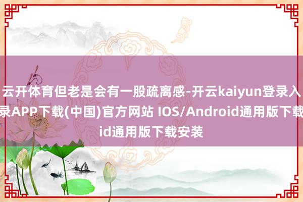 云开体育但老是会有一股疏离感-开云kaiyun登录入口登录APP下载(中国)官方网站 IOS/Android通用版下载安装