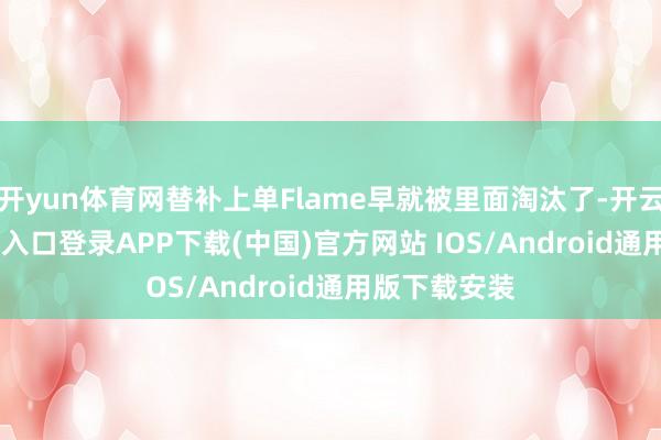 开yun体育网替补上单Flame早就被里面淘汰了-开云kaiyun登录入口登录APP下载(中国)官方网站 IOS/Android通用版下载安装