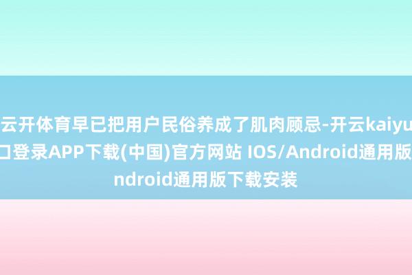 云开体育早已把用户民俗养成了肌肉顾忌-开云kaiyun登录入口登录APP下载(中国)官方网站 IOS/Android通用版下载安装