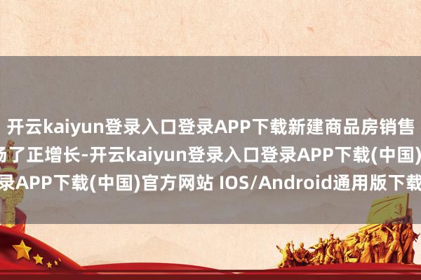 开云kaiyun登录入口登录APP下载新建商品房销售面积和销售额王人收场了正增长-开云kaiyun登录入口登录APP下载(中国)官方网站 IOS/Android通用版下载安装