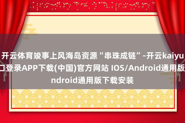 开云体育竣事上风海岛资源“串珠成链”-开云kaiyun登录入口登录APP下载(中国)官方网站 IOS/Android通用版下载安装
