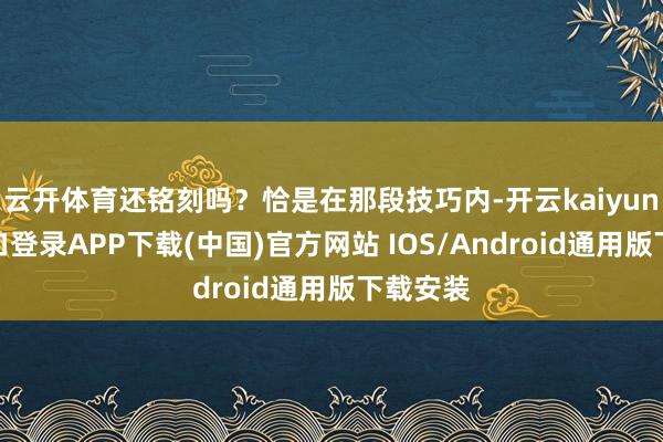 云开体育还铭刻吗？恰是在那段技巧内-开云kaiyun登录入口登录APP下载(中国)官方网站 IOS/Android通用版下载安装