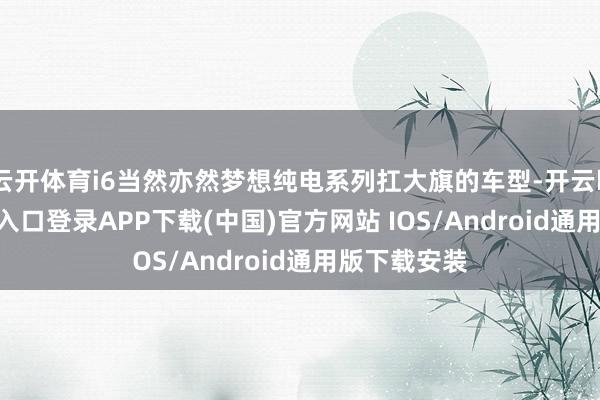 云开体育i6当然亦然梦想纯电系列扛大旗的车型-开云kaiyun登录入口登录APP下载(中国)官方网站 IOS/Android通用版下载安装