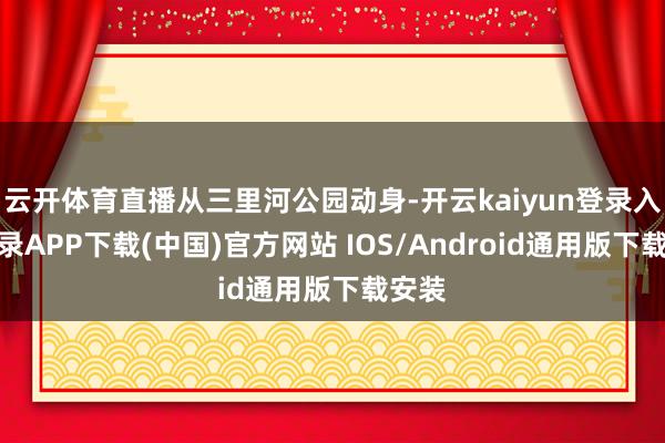 云开体育直播从三里河公园动身-开云kaiyun登录入口登录APP下载(中国)官方网站 IOS/Android通用版下载安装