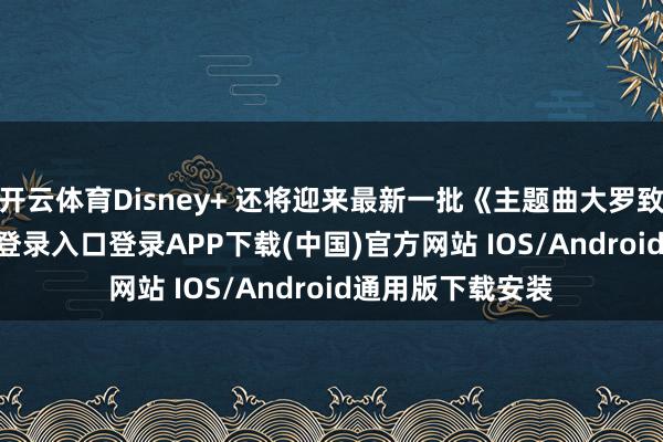 开云体育Disney+ 还将迎来最新一批《主题曲大罗致》-开云kaiyun登录入口登录APP下载(中国)官方网站 IOS/Android通用版下载安装