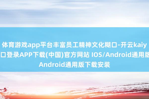 体育游戏app平台丰富员工精神文化糊口-开云kaiyun登录入口登录APP下载(中国)官方网站 IOS/Android通用版下载安装