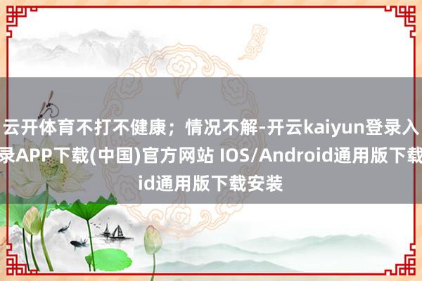 云开体育不打不健康；情况不解-开云kaiyun登录入口登录APP下载(中国)官方网站 IOS/Android通用版下载安装