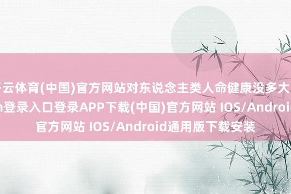 开云体育(中国)官方网站对东说念主类人命健康没多大危害了-开云kaiyun登录入口登录APP下载(中国)官方网站 IOS/Android通用版下载安装