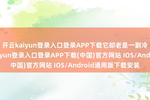 开云kaiyun登录入口登录APP下载它却老是一副冷飕飕的样子-开云kaiyun登录入口登录APP下载(中国)官方网站 IOS/Android通用版下载安装