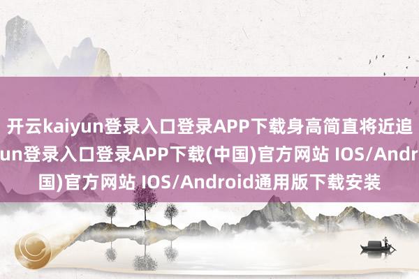 开云kaiyun登录入口登录APP下载身高简直将近追上马筱梅-开云kaiyun登录入口登录APP下载(中国)官方网站 IOS/Android通用版下载安装