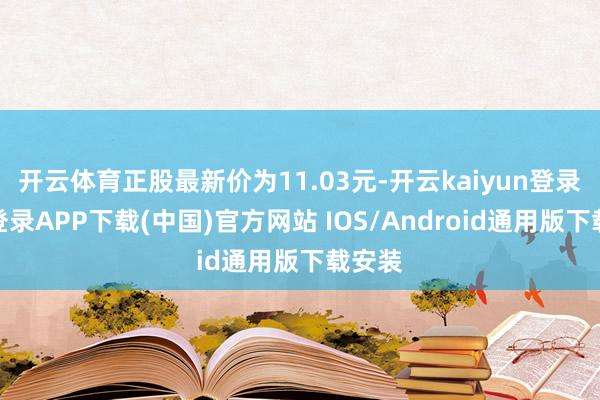 开云体育正股最新价为11.03元-开云kaiyun登录入口登录APP下载(中国)官方网站 IOS/Android通用版下载安装
