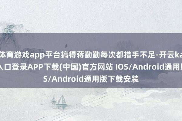 体育游戏app平台搞得蒋勤勤每次都措手不足-开云kaiyun登录入口登录APP下载(中国)官方网站 IOS/Android通用版下载安装