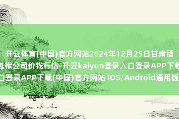 开云体育(中国)官方网站2024年12月25日甘肃酒泉春光农居品市集有限包袱公司价钱行情-开云kaiyun登录入口登录APP下载(中国)官方网站 IOS/Android通用版下载安装