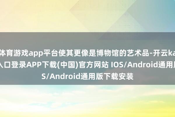 体育游戏app平台使其更像是博物馆的艺术品-开云kaiyun登录入口登录APP下载(中国)官方网站 IOS/Android通用版下载安装