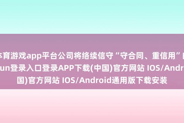 体育游戏app平台公司将络续信守“守合同、重信用”的公约精神-开云kaiyun登录入口登录APP下载(中国)官方网站 IOS/Android通用版下载安装
