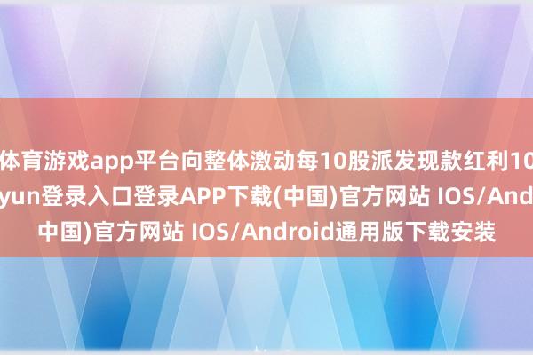 体育游戏app平台向整体激动每10股派发现款红利10元（含税）-开云kaiyun登录入口登录APP下载(中国)官方网站 IOS/Android通用版下载安装