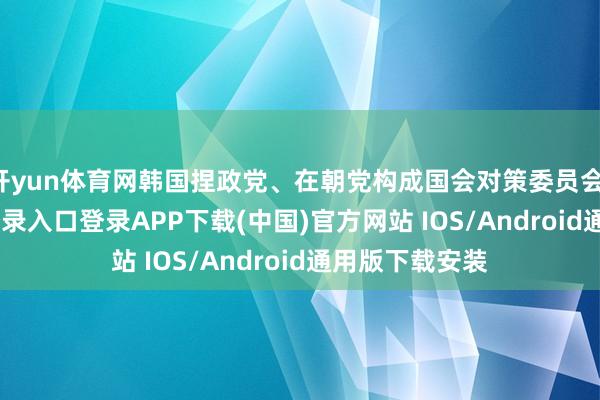 开yun体育网韩国捏政党、在朝党构成国会对策委员会-开云kaiyun登录入口登录APP下载(中国)官方网站 IOS/Android通用版下载安装