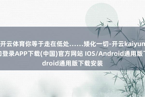 开云体育你等于走在低处……矮化一切-开云kaiyun登录入口登录APP下载(中国)官方网站 IOS/Android通用版下载安装