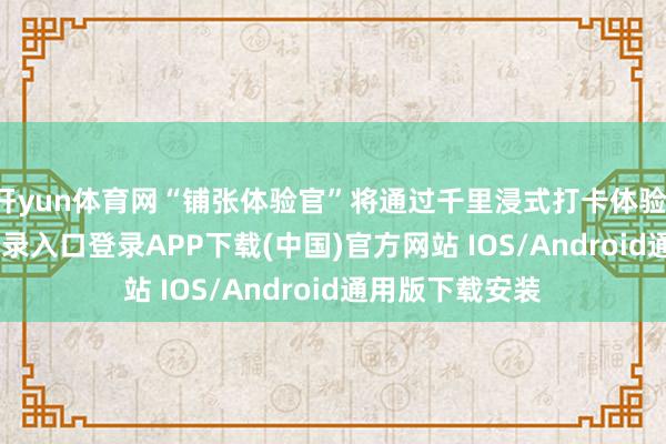 开yun体育网“铺张体验官”将通过千里浸式打卡体验-开云kaiyun登录入口登录APP下载(中国)官方网站 IOS/Android通用版下载安装