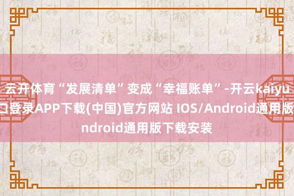 云开体育“发展清单”变成“幸福账单”-开云kaiyun登录入口登录APP下载(中国)官方网站 IOS/Android通用版下载安装