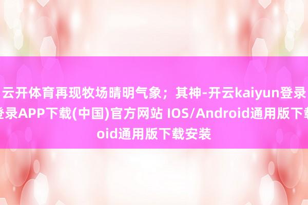 云开体育再现牧场晴明气象;其神-开云kaiyun登录入口登录APP下载(中国)官方网站 IOS/Android通用版下载安装