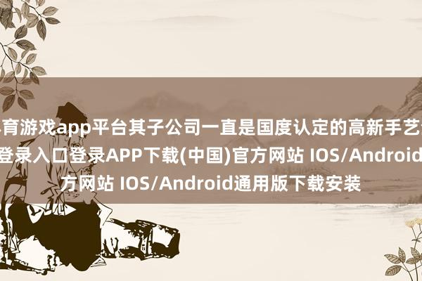 体育游戏app平台其子公司一直是国度认定的高新手艺企业-开云kaiyun登录入口登录APP下载(中国)官方网站 IOS/Android通用版下载安装