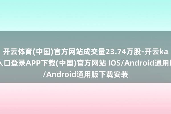 开云体育(中国)官方网站成交量23.74万股-开云kaiyun登录入口登录APP下载(中国)官方网站 IOS/Android通用版下载安装