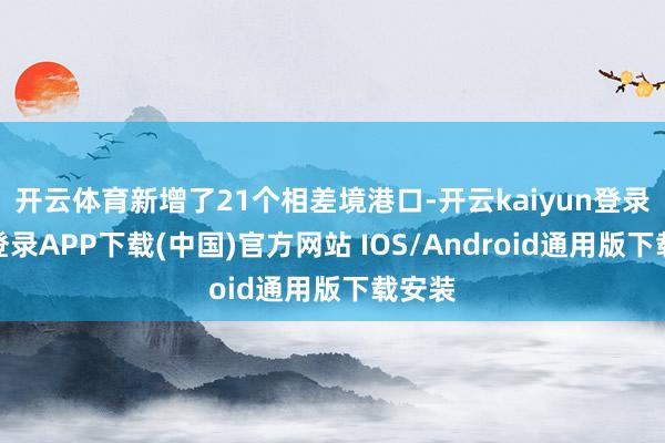 开云体育新增了21个相差境港口-开云kaiyun登录入口登录APP下载(中国)官方网站 IOS/Android通用版下载安装