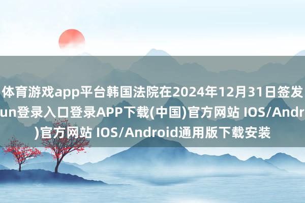 体育游戏app平台韩国法院在2024年12月31日签发了逮捕令-开云kaiyun登录入口登录APP下载(中国)官方网站 IOS/Android通用版下载安装