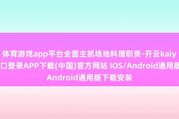 体育游戏app平台全面主抓场地料理职责-开云kaiyun登录入口登录APP下载(中国)官方网站 IOS/Android通用版下载安装