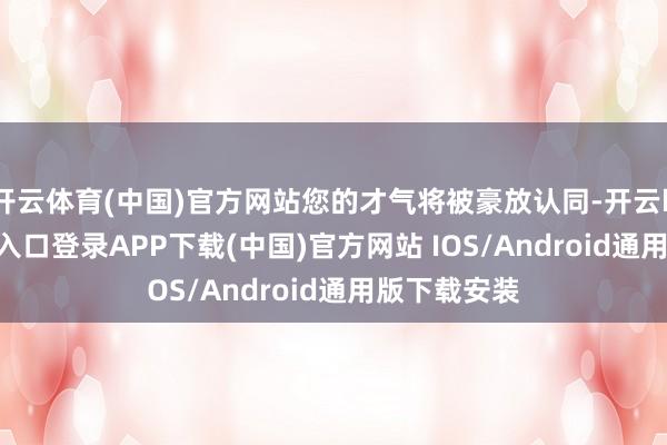 开云体育(中国)官方网站您的才气将被豪放认同-开云kaiyun登录入口登录APP下载(中国)官方网站 IOS/Android通用版下载安装