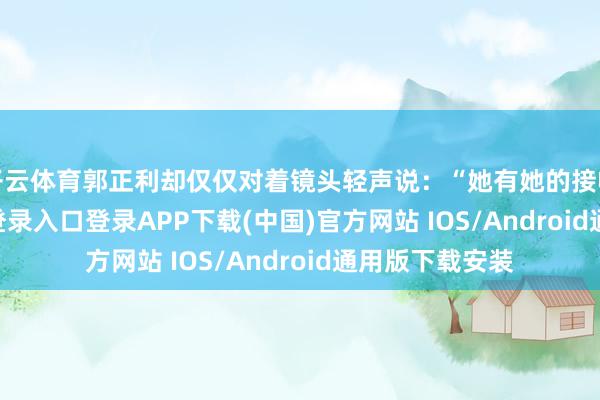开云体育郭正利却仅仅对着镜头轻声说:“她有她的接收-开云kaiyun登录入口登录APP下载(中国)官方网站 IOS/Android通用版下载安装