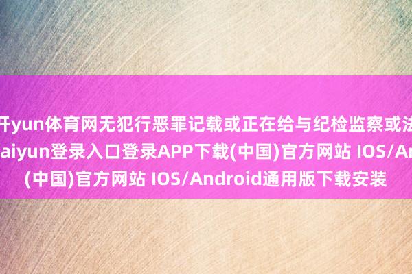 开yun体育网无犯行恶罪记载或正在给与纪检监察或法则机关造访-开云kaiyun登录入口登录APP下载(中国)官方网站 IOS/Android通用版下载安装