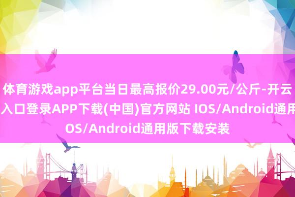 体育游戏app平台当日最高报价29.00元/公斤-开云kaiyun登录入口登录APP下载(中国)官方网站 IOS/Android通用版下载安装