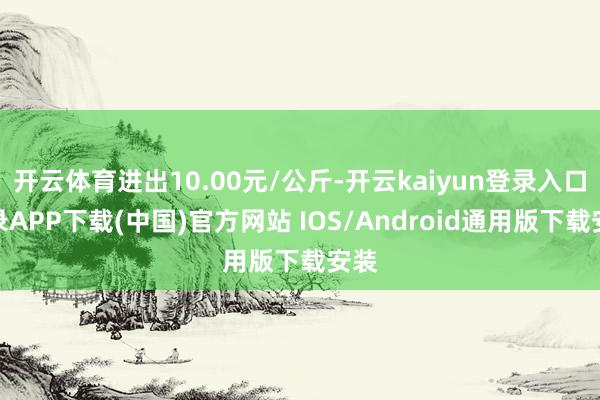 开云体育进出10.00元/公斤-开云kaiyun登录入口登录APP下载(中国)官方网站 IOS/Android通用版下载安装