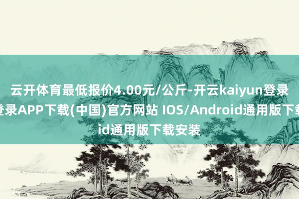 云开体育最低报价4.00元/公斤-开云kaiyun登录入口登录APP下载(中国)官方网站 IOS/Android通用版下载安装
