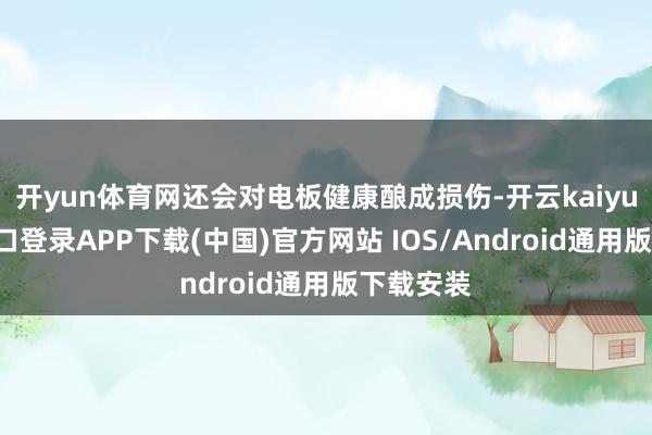 开yun体育网还会对电板健康酿成损伤-开云kaiyun登录入口登录APP下载(中国)官方网站 IOS/Android通用版下载安装
