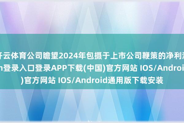 开云体育公司瞻望2024年包摄于上市公司鞭策的净利润为19-开云kaiyun登录入口登录APP下载(中国)官方网站 IOS/Android通用版下载安装