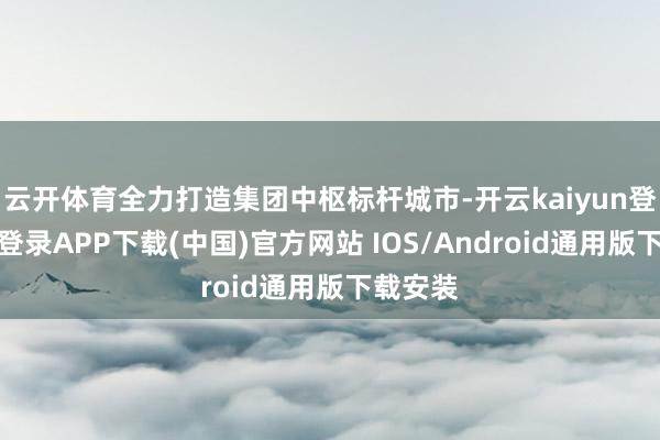 云开体育全力打造集团中枢标杆城市-开云kaiyun登录入口登录APP下载(中国)官方网站 IOS/Android通用版下载安装