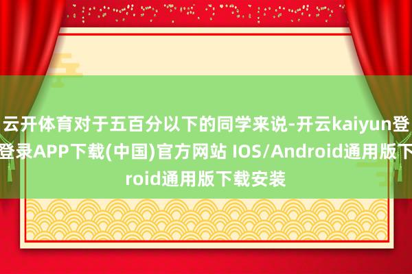 云开体育对于五百分以下的同学来说-开云kaiyun登录入口登录APP下载(中国)官方网站 IOS/Android通用版下载安装
